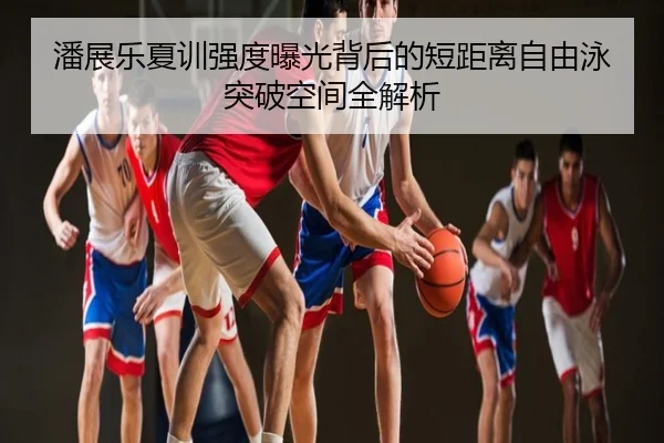 潘展乐夏训强度曝光背后的短距离自由泳突破空间全解析