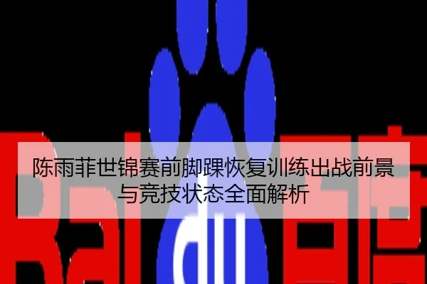 陈雨菲世锦赛前脚踝恢复训练出战前景与竞技状态全面解析