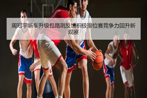 周冠宇新车升级包路测反馈积极排位赛竞争力回升新观察