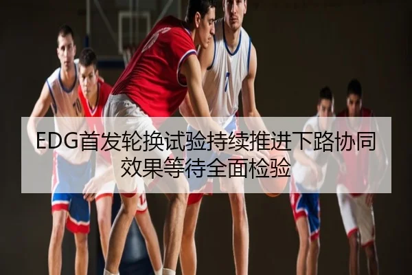 EDG首发轮换试验持续推进下路协同效果等待全面检验