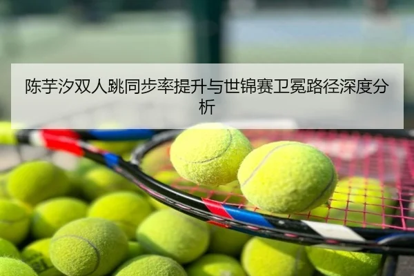 陈芋汐双人跳同步率提升与世锦赛卫冕路径深度分析