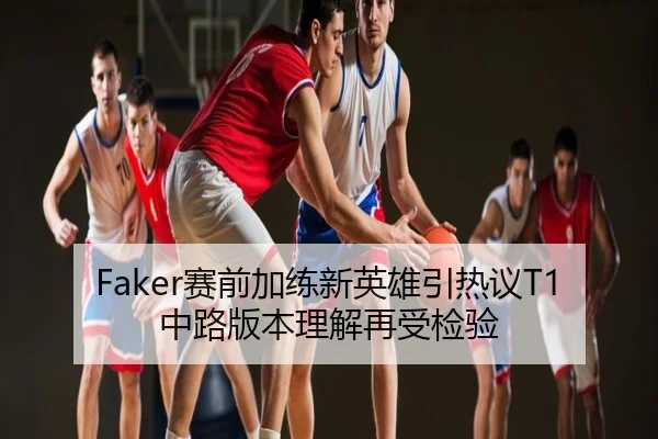 Faker赛前加练新英雄引热议T1中路版本理解再受检验