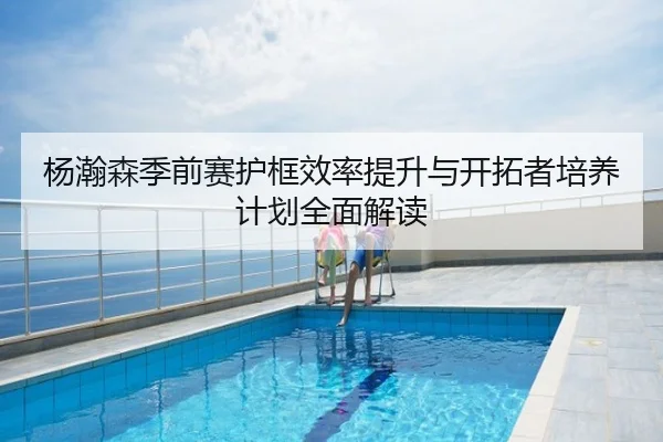 杨瀚森季前赛护框效率提升与开拓者培养计划全面解读